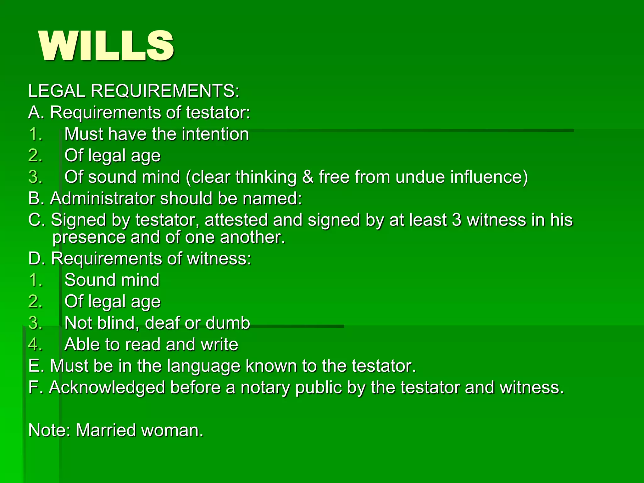 WILLS
LEGAL REQUIREMENTS:
A. Requirements of testator:
1. Must have the intention
2. Of legal age
3. Of sound mind (clear thinking & free from undue influence)
B. Administrator should be named:
C. Signed by testator, attested and signed by at least 3 witness in his
presence and of one another.
D. Requirements of witness:
1. Sound mind
2. Of legal age
3. Not blind, deaf or dumb
4. Able to read and write
E. Must be in the language known to the testator.
F. Acknowledged before a notary public by the testator and witness.
Note: Married woman.
 