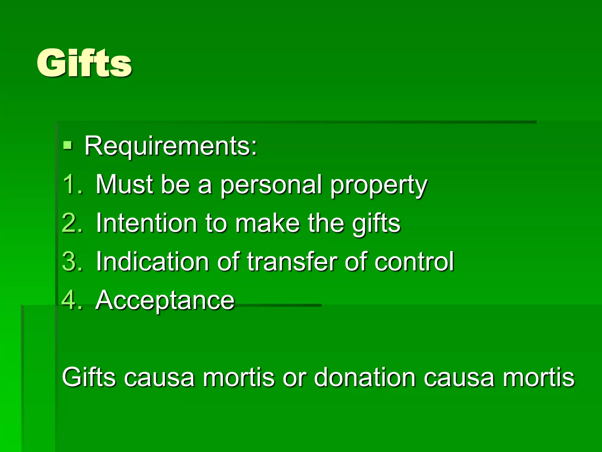 Gifts
 Requirements:
1. Must be a personal property
2. Intention to make the gifts
3. Indication of transfer of control
4. Acceptance
Gifts causa mortis or donation causa mortis
 