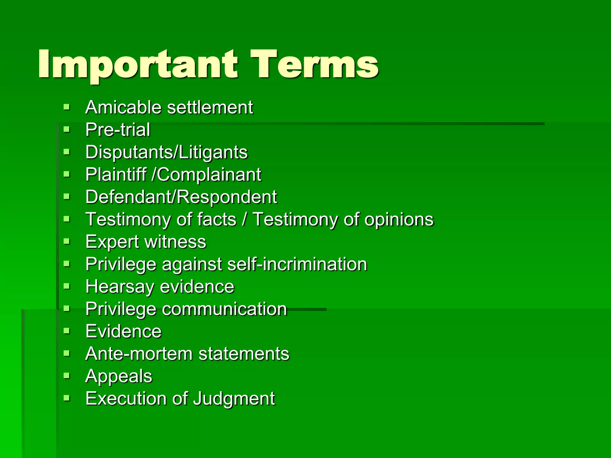 Important Terms
 Amicable settlement
 Pre-trial
 Disputants/Litigants
 Plaintiff /Complainant
 Defendant/Respondent
 Testimony of facts / Testimony of opinions
 Expert witness
 Privilege against self-incrimination
 Hearsay evidence
 Privilege communication
 Evidence
 Ante-mortem statements
 Appeals
 Execution of Judgment
 