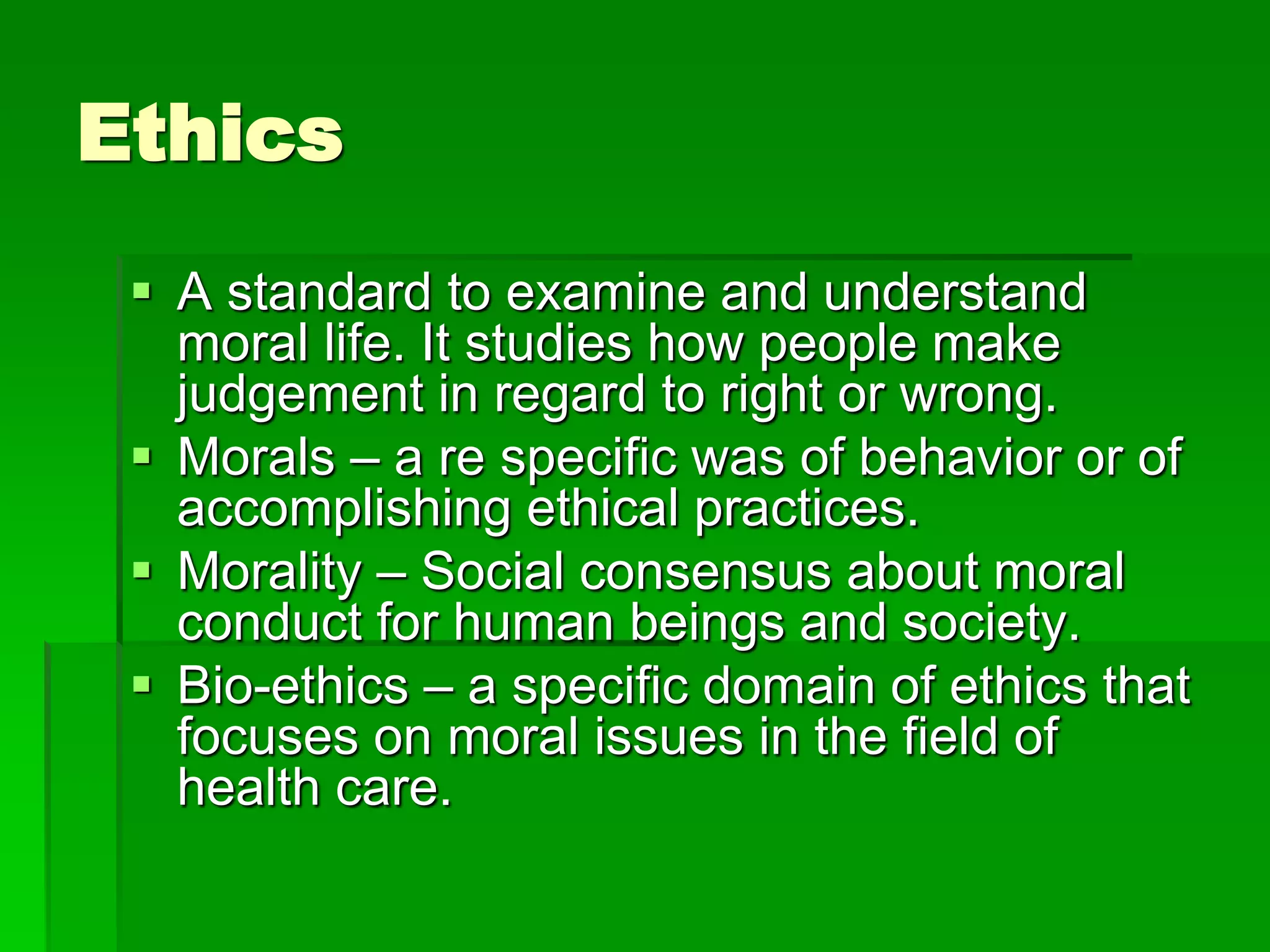 Ethics
 A standard to examine and understand
moral life. It studies how people make
judgement in regard to right or wrong.
 Morals – a re specific was of behavior or of
accomplishing ethical practices.
 Morality – Social consensus about moral
conduct for human beings and society.
 Bio-ethics – a specific domain of ethics that
focuses on moral issues in the field of
health care.
 