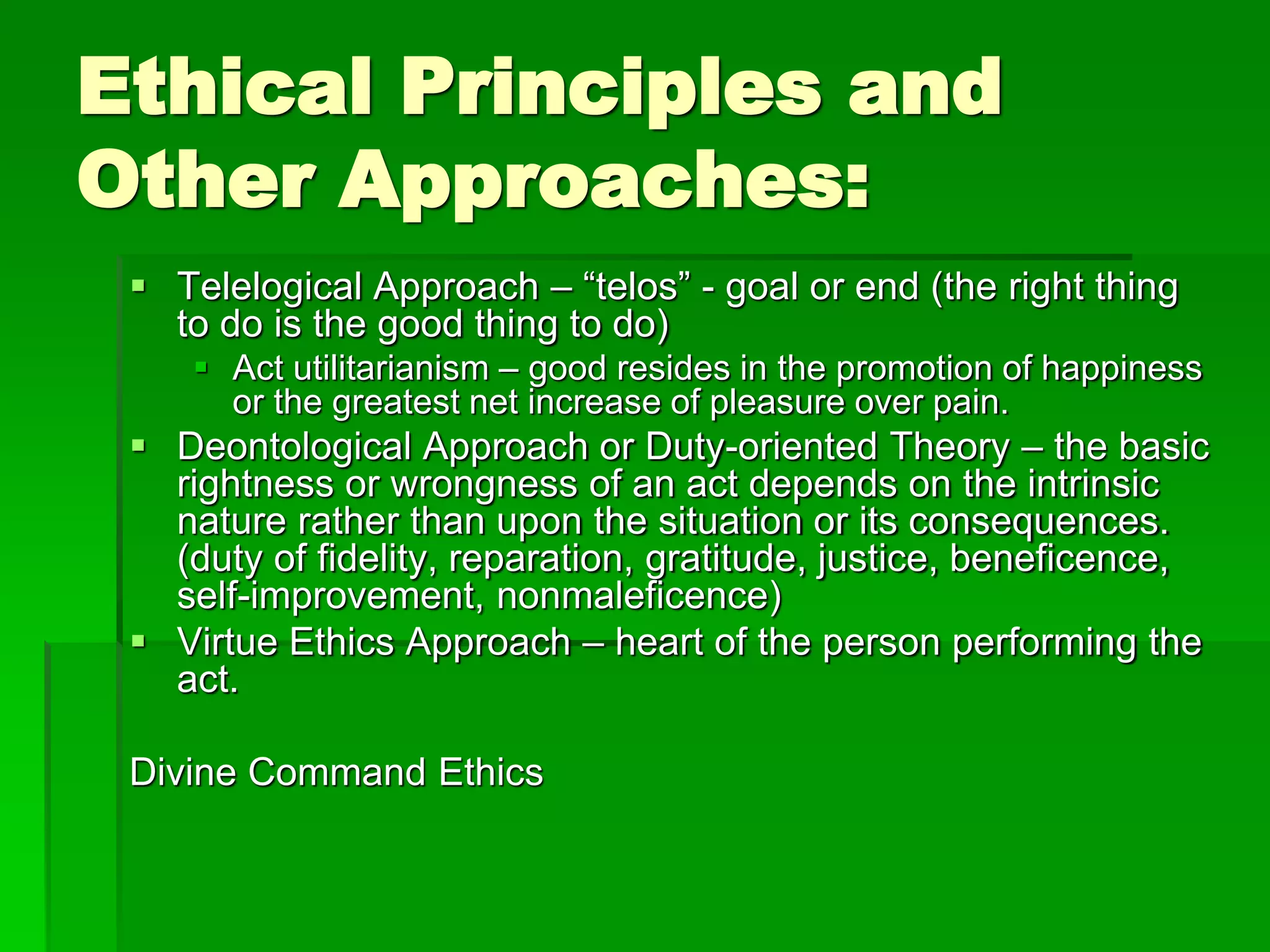 Ethical Principles and
Other Approaches:
 Telelogical Approach – “telos” - goal or end (the right thing
to do is the good thing to do)
 Act utilitarianism – good resides in the promotion of happiness
or the greatest net increase of pleasure over pain.
 Deontological Approach or Duty-oriented Theory – the basic
rightness or wrongness of an act depends on the intrinsic
nature rather than upon the situation or its consequences.
(duty of fidelity, reparation, gratitude, justice, beneficence,
self-improvement, nonmaleficence)
 Virtue Ethics Approach – heart of the person performing the
act.
Divine Command Ethics
 