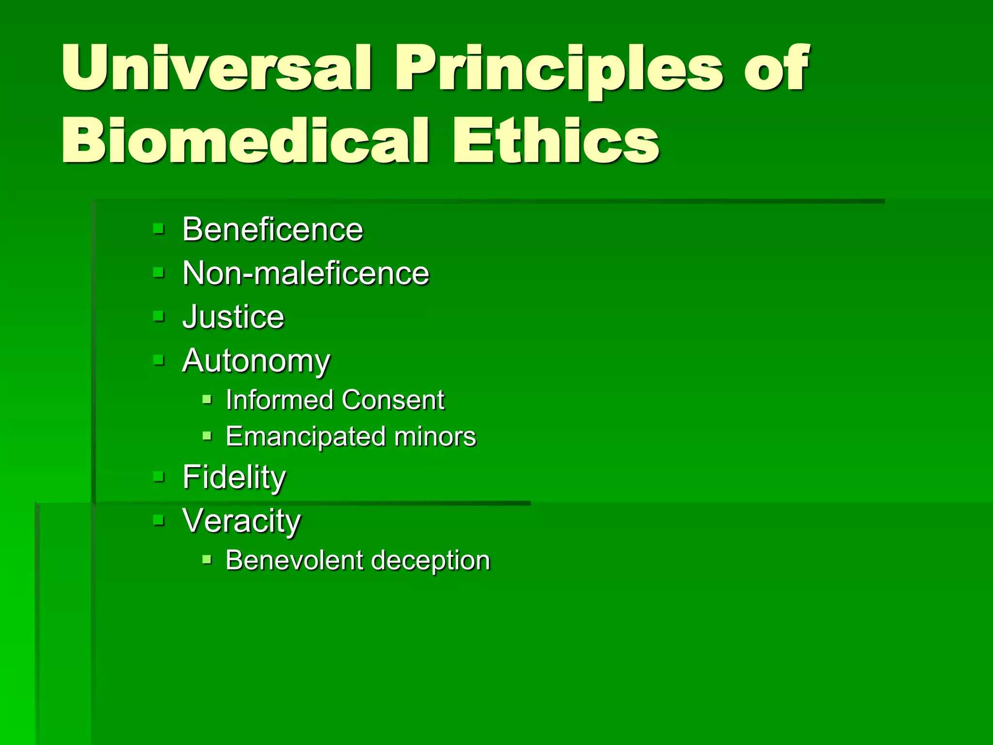 Universal Principles of
Biomedical Ethics
 Beneficence
 Non-maleficence
 Justice
 Autonomy
 Informed Consent
 Emancipated minors
 Fidelity
 Veracity
 Benevolent deception
 