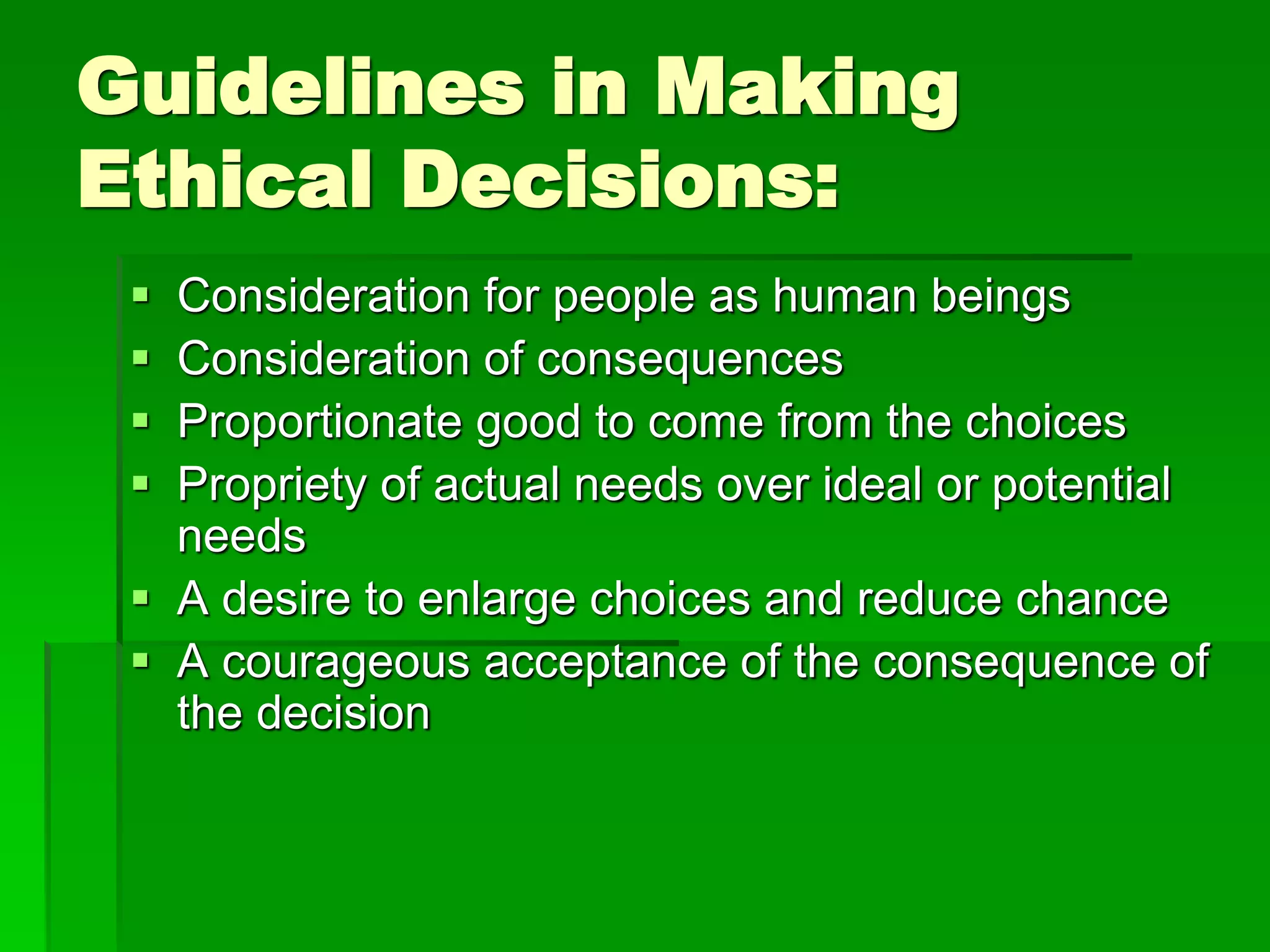 Guidelines in Making
Ethical Decisions:
 Consideration for people as human beings
 Consideration of consequences
 Proportionate good to come from the choices
 Propriety of actual needs over ideal or potential
needs
 A desire to enlarge choices and reduce chance
 A courageous acceptance of the consequence of
the decision
 