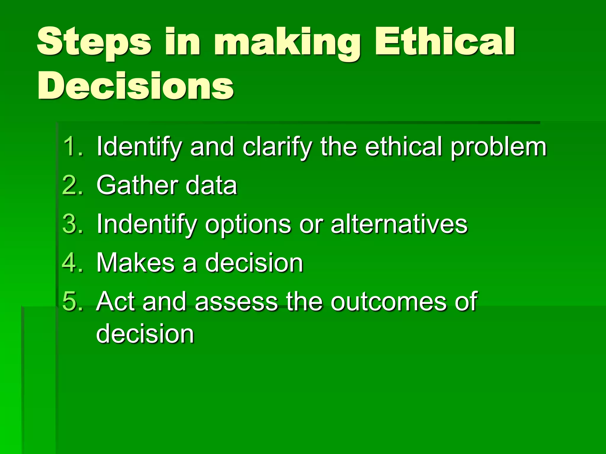 Steps in making Ethical
Decisions
1. Identify and clarify the ethical problem
2. Gather data
3. Indentify options or alternatives
4. Makes a decision
5. Act and assess the outcomes of
decision
 