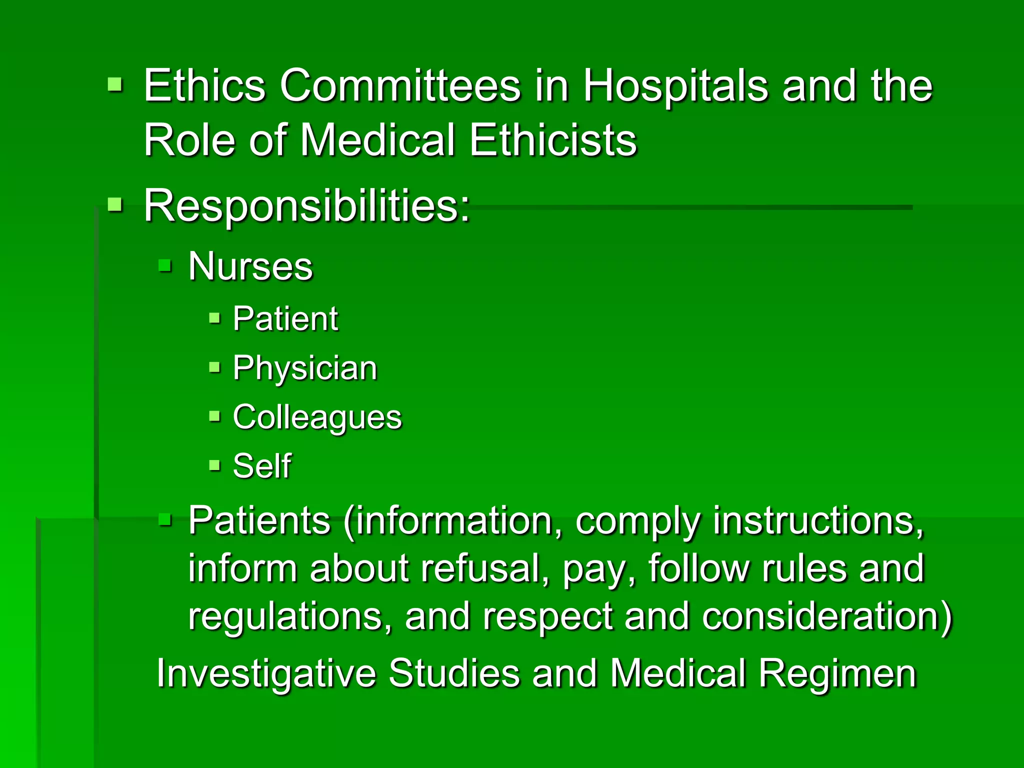  Ethics Committees in Hospitals and the
Role of Medical Ethicists
 Responsibilities:
 Nurses
 Patient
 Physician
 Colleagues
 Self
 Patients (information, comply instructions,
inform about refusal, pay, follow rules and
regulations, and respect and consideration)
Investigative Studies and Medical Regimen
 