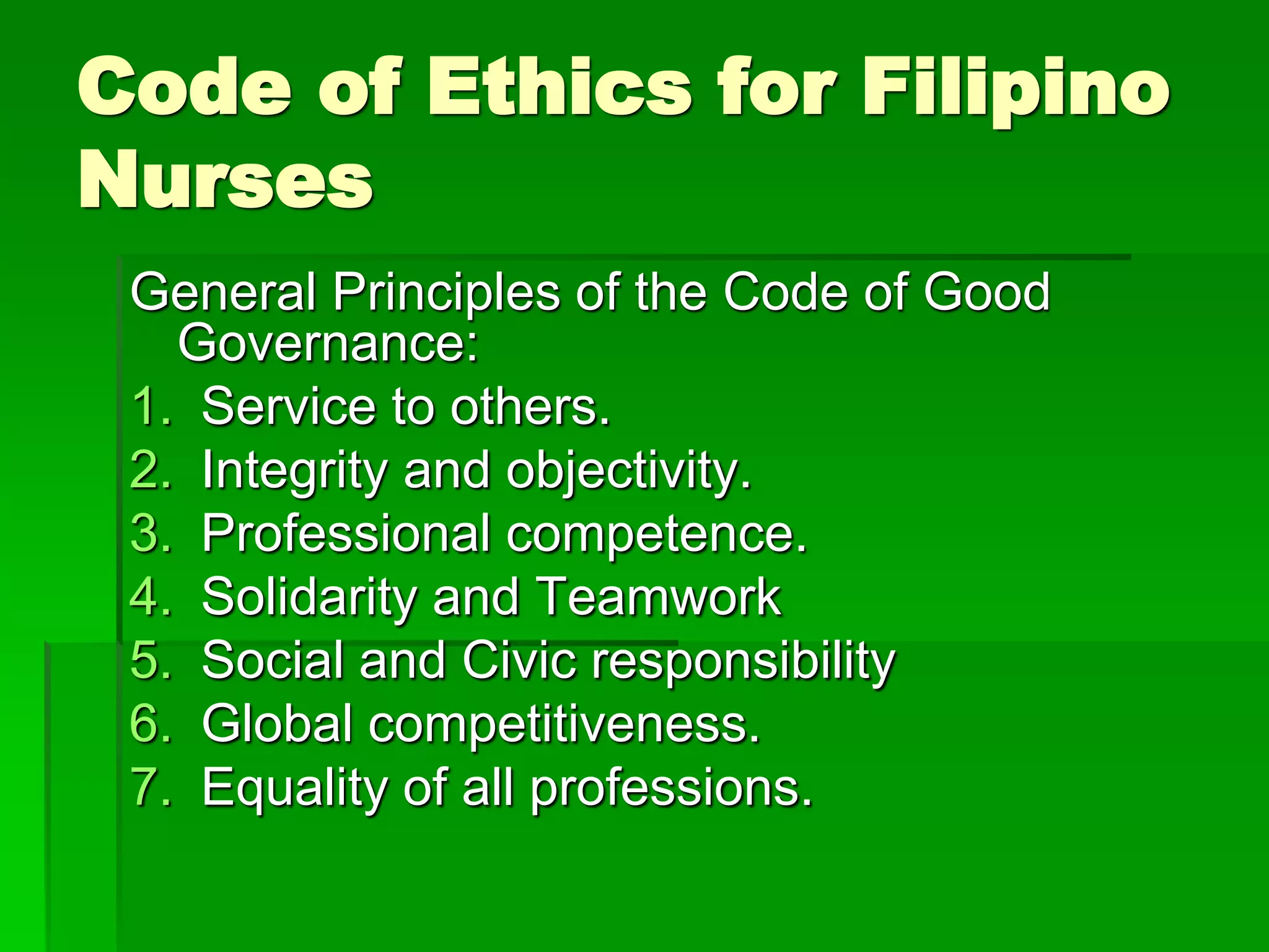 Code of Ethics for Filipino
Nurses
General Principles of the Code of Good
Governance:
1. Service to others.
2. Integrity and objectivity.
3. Professional competence.
4. Solidarity and Teamwork
5. Social and Civic responsibility
6. Global competitiveness.
7. Equality of all professions.
 
