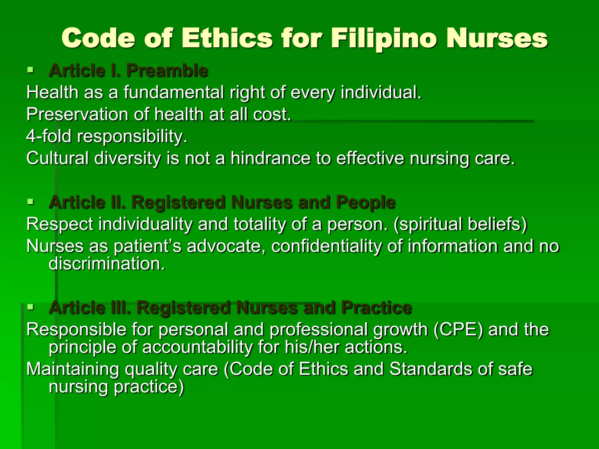 Code of Ethics for Filipino Nurses
 Article I. Preamble
Health as a fundamental right of every individual.
Preservation of health at all cost.
4-fold responsibility.
Cultural diversity is not a hindrance to effective nursing care.
 Article II. Registered Nurses and People
Respect individuality and totality of a person. (spiritual beliefs)
Nurses as patient’s advocate, confidentiality of information and no
discrimination.
 Article III. Registered Nurses and Practice
Responsible for personal and professional growth (CPE) and the
principle of accountability for his/her actions.
Maintaining quality care (Code of Ethics and Standards of safe
nursing practice)
 