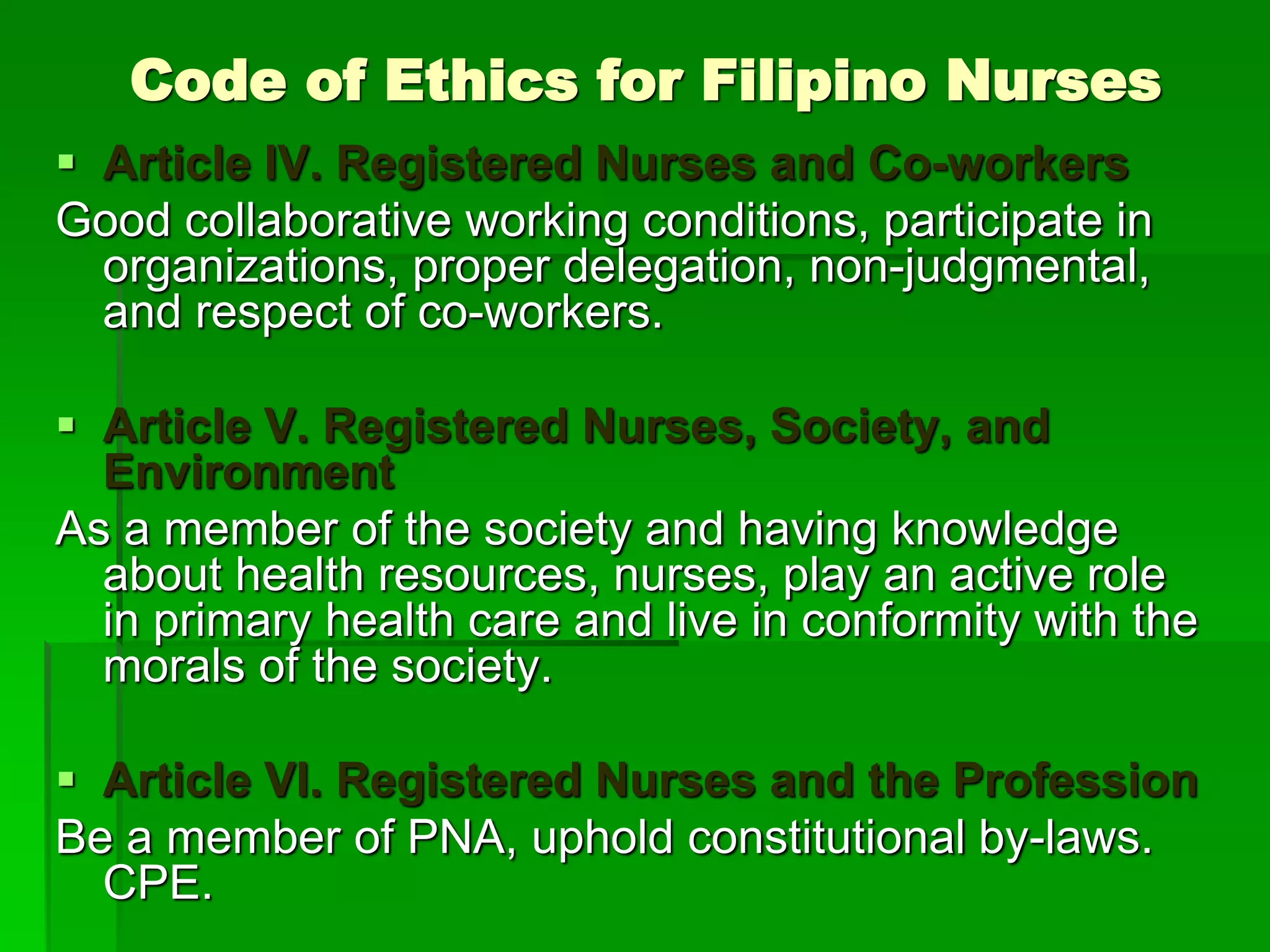 Code of Ethics for Filipino Nurses
 Article IV. Registered Nurses and Co-workers
Good collaborative working conditions, participate in
organizations, proper delegation, non-judgmental,
and respect of co-workers.
 Article V. Registered Nurses, Society, and
Environment
As a member of the society and having knowledge
about health resources, nurses, play an active role
in primary health care and live in conformity with the
morals of the society.
 Article VI. Registered Nurses and the Profession
Be a member of PNA, uphold constitutional by-laws.
CPE.
 