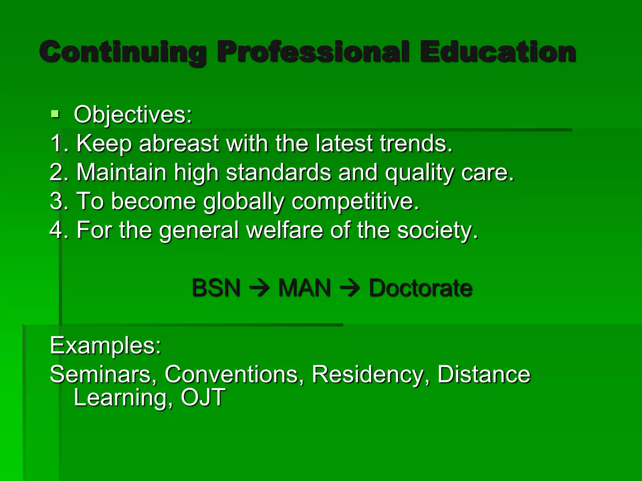 Continuing Professional Education
 Objectives:
1. Keep abreast with the latest trends.
2. Maintain high standards and quality care.
3. To become globally competitive.
4. For the general welfare of the society.
BSN  MAN  Doctorate
Examples:
Seminars, Conventions, Residency, Distance
Learning, OJT
 