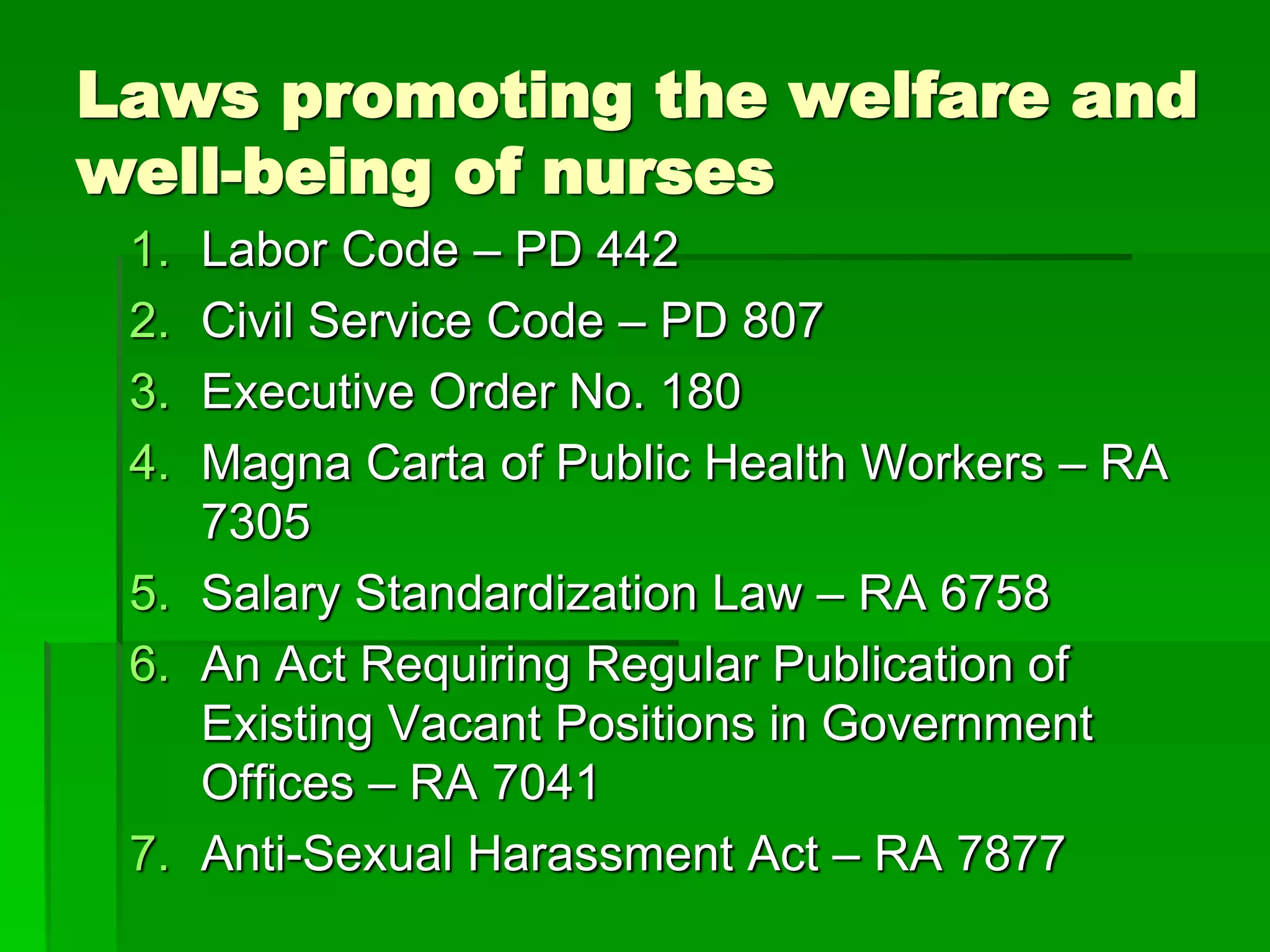 Laws promoting the welfare and
well-being of nurses
1. Labor Code – PD 442
2. Civil Service Code – PD 807
3. Executive Order No. 180
4. Magna Carta of Public Health Workers – RA
7305
5. Salary Standardization Law – RA 6758
6. An Act Requiring Regular Publication of
Existing Vacant Positions in Government
Offices – RA 7041
7. Anti-Sexual Harassment Act – RA 7877
 