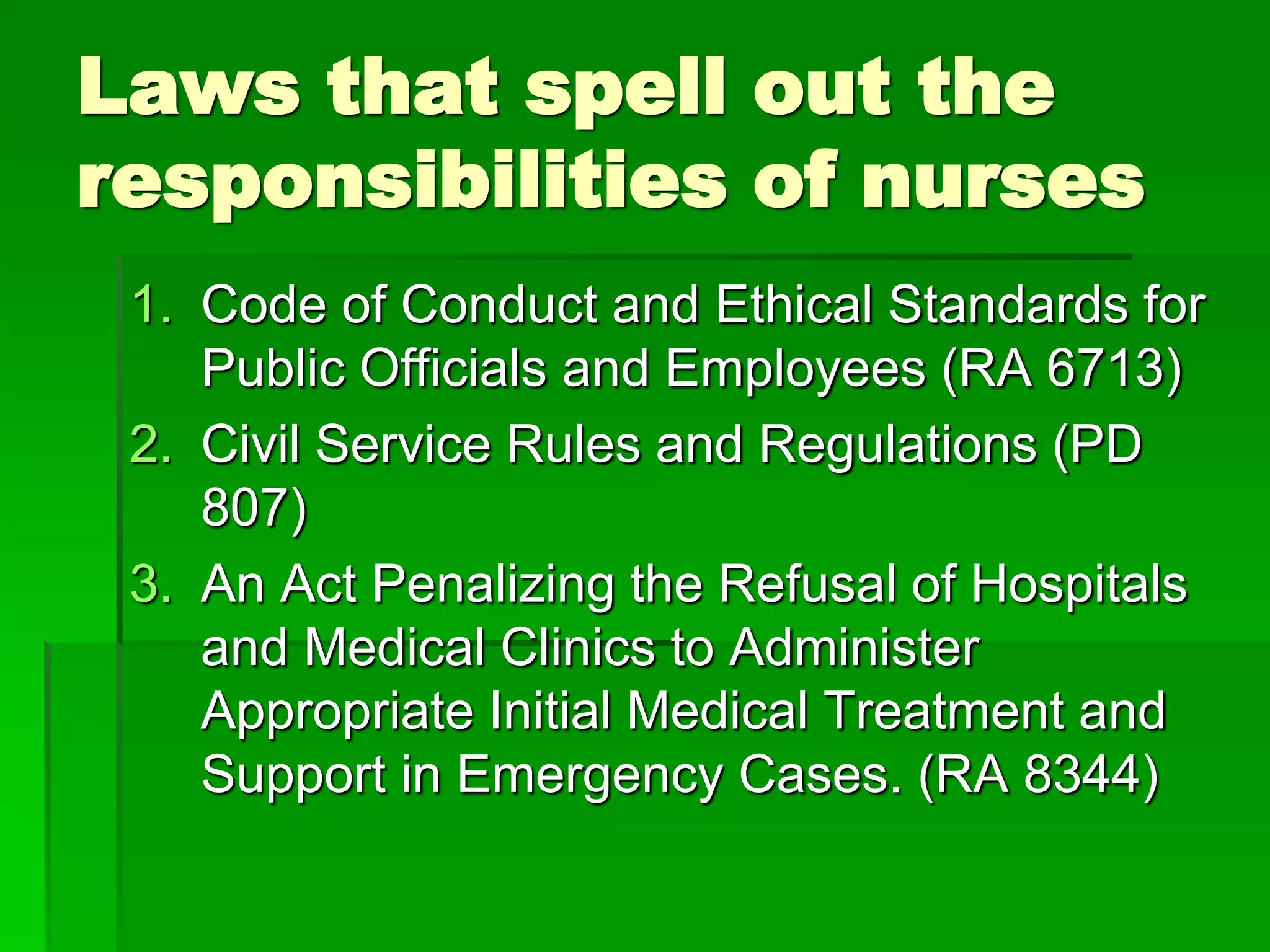 Laws that spell out the
responsibilities of nurses
1. Code of Conduct and Ethical Standards for
Public Officials and Employees (RA 6713)
2. Civil Service Rules and Regulations (PD
807)
3. An Act Penalizing the Refusal of Hospitals
and Medical Clinics to Administer
Appropriate Initial Medical Treatment and
Support in Emergency Cases. (RA 8344)
 