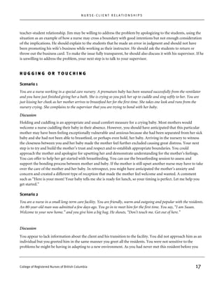 NURSE-CLIENT RELATIONSHIPS




teacher-student relationship. Jim may be willing to address the problem by apologizing to the students, using the
situation as an example of how a nurse may cross a boundary with good intentions but not enough consideration
of the implications. He should explain to the students that he made an error in judgment and should not have
been promoting his wife’s business while working as their instructor. He should ask the students to return or
throw out the business card. To make the issue fully transparent, he should also discuss it with his supervisor. If he
is unwilling to address the problem, your next step is to talk to your supervisor.


HUGGING OR TOUCHING

Scenario 1
You are a nurse working in a special care nursery. A premature baby has been weaned successfully from the ventilator
and you have just finished giving her a bath. She is crying so you pick her up to cuddle and sing softly to her. You are
just kissing her cheek as her mother arrives to breastfeed her for the first time. She takes one look and runs from the
nursery crying. She complains to the supervisor that you are trying to bond with her baby.

Discussion
Holding and cuddling is an appropriate and usual comfort measure for a crying baby. Most mothers would
welcome a nurse cuddling their baby in their absence. However, you should have anticipated that this particular
mother may have been feeling exceptionally vulnerable and anxious because she had been separated from her sick
baby and she had not been able to breastfeed, or perhaps even hold, her baby. Arriving in the nursery to witness
the closeness between you and her baby made the mother feel further excluded causing great distress. Your next
step is to try and build the mother’s trust and respect and re-establish appropriate boundaries. You could
approach the mother and apologize for upsetting her and demonstrate understanding for the mother’s feelings.
You can offer to help her get started with breastfeeding. You can use the breastfeeding session to assess and
support the bonding process between mother and baby. If the mother is still upset another nurse may have to take
over the care of the mother and her baby. In retrospect, you might have anticipated the mother’s anxiety and
concern and created a different type of reception that made the mother feel welcome and wanted. A comment
such as “Here is your mom! Your baby tells me she is ready for lunch, so your timing is perfect. Let me help you
get started.”

Scenario 2
You are a nurse in a small long-term care facility. You are friendly, warm and outgoing and popular with the residents.
An 80-year-old man was admitted a few days ago. You go in to meet him for the first time. You say, “I am Susan.
Welcome to your new home.” and you give him a big hug. He shouts, “Don’t touch me. Get out of here.”



Discussion

You appear to lack information about the client and his transition to the facility. You did not approach him as an
individual but you greeted him in the same manner you greet all the residents. You were not sensitive to the
problems he might be having in adapting to a new environment. As you had never met this resident before you



College of Registered Nurses of British Columbia                                                                    17
 