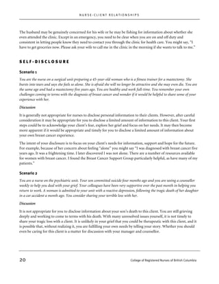 NURSE-CLIENT RELATIONSHIPS




The husband may be genuinely concerned for his wife or he may be fishing for information about whether she
even attended the clinic. Except in an emergency, you need to be clear when you are on and off duty and
consistent in letting people know they need to contact you through the clinic for health care. You might say, “I
have to get groceries now. Please ask your wife to call me in the clinic in the morning if she wants to talk to me.”


SELF-DISCLOSURE

Scenario 1
You are the nurse on a surgical unit preparing a 45-year-old woman who is a fitness trainer for a mastectomy. She
bursts into tears and says she feels so alone. She is afraid she will no longer be attractive and she may even die. You are
the same age and had a mastectomy five years ago. You are healthy and work full-time. You remember your own
challenges coming to terms with the diagnosis of breast cancer and wonder if it would be helpful to share some of your
experience with her.

Discussion

It is generally not appropriate for nurses to disclose personal information to their clients. However, after careful
consideration it may be appropriate for you to disclose a limited amount of information to this client. Your first
steps could be to acknowledge your client’s fear, explore her grief and focus on her needs. It may then become
more apparent if it would be appropriate and timely for you to disclose a limited amount of information about
your own breast cancer experience.

The intent of your disclosure is to focus on your client’s needs for information, support and hope for the future.
For example, because of her concern about feeling “alone” you might say “I was diagnosed with breast cancer five
years ago. It was a frightening time. I later discovered I was not alone. There are a number of resources available
for women with breast cancer. I found the Breast Cancer Support Group particularly helpful, as have many of my
patients.”

Scenario 2
You are a nurse on the psychiatric unit. Your son committed suicide four months ago and you are seeing a counsellor
weekly to help you deal with your grief. Your colleagues have been very supportive over the past month in helping you
return to work. A woman is admitted to your unit with a reactive depression, following the tragic death of her daughter
in a car accident a month ago. You consider sharing your terrible loss with her.
Discussion

It is not appropriate for you to disclose information about your son’s death to this client. You are still grieving
deeply and working to come to terms with his death. With many unresolved issues yourself, it is not timely to
share your tragic loss with a client. It is unlikely in your grief that you could be therapeutic with this client, and it
is possible that, without realizing it, you are fulfilling your own needs by telling your story. Whether you should
even be caring for this client is a matter for discussion with your manager and counsellor.




20                                                                           College of Registered Nurses of British Columbia
 