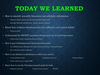 TODAY WE LEARNED
• How to identify scientific literature and scholarly information
• Scholarly (Expert author, No Ads, Charts/Graphs, References)
• Scientific (Methods and Materials, Results, Specific Audience)
• Know how evidence based practice can influence your search habits
• Think pyramid!
• Understand the PICO(T) questions format and use it to find key terms
• Patient-Intervention-Comparison-Outcome-(Time)
• How to get to Databases and locate journal articles
• Use CSULB Library (Databases By Topic, Databases By Name, Research Guides)
• Use a few key terms or phrases
• How to use limiters in databases to refine your search
• 5 year publication date Population (Age, etc.) Human Subjects
• Choose article type to support EBP
• Know how to use the Nursing research guide for help
• Database searching Evidence based practice PICO(T)
 