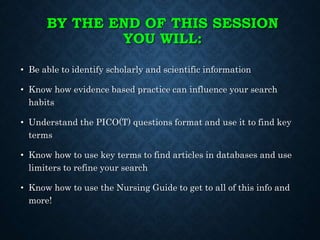 BY THE END OF THIS SESSION
YOU WILL:
• Be able to identify scholarly and scientific information
• Know how evidence based practice can influence your search
habits
• Understand the PICO(T) questions format and use it to find key
terms
• Know how to use key terms to find articles in databases and use
limiters to refine your search
• Know how to use the Nursing Guide to get to all of this info and
more!
 