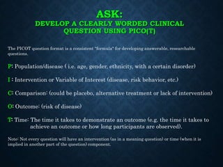 ASK:
DEVELOP A CLEARLY WORDED CLINICAL
QUESTION USING PICO(T)
The PICOT question format is a consistent "formula" for developing answerable, researchable
questions.
P: Population/disease ( i.e. age, gender, ethnicity, with a certain disorder)
I : Intervention or Variable of Interest (disease, risk behavior, etc.)
C: Comparison: (could be placebo, alternative treatment or lack of intervention)
O: Outcome: (risk of disease)
T: Time: The time it takes to demonstrate an outcome (e.g. the time it takes to
achieve an outcome or how long participants are observed).
Note: Not every question will have an intervention (as in a meaning question) or time (when it is
implied in another part of the question) component.
 