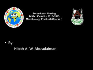 Second year Nursing
                1433- 1434 A.H. / 2012- 2013
              Microbiology Practical (Course I)




• By:
        Hibah A. W. Abusulaiman
 