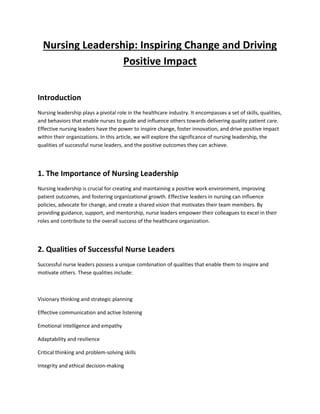 Nursing Leadership: Inspiring Change and Driving
Positive Impact
Introduction
Nursing leadership plays a pivotal role in the healthcare industry. It encompasses a set of skills, qualities,
and behaviors that enable nurses to guide and influence others towards delivering quality patient care.
Effective nursing leaders have the power to inspire change, foster innovation, and drive positive impact
within their organizations. In this article, we will explore the significance of nursing leadership, the
qualities of successful nurse leaders, and the positive outcomes they can achieve.
1. The Importance of Nursing Leadership
Nursing leadership is crucial for creating and maintaining a positive work environment, improving
patient outcomes, and fostering organizational growth. Effective leaders in nursing can influence
policies, advocate for change, and create a shared vision that motivates their team members. By
providing guidance, support, and mentorship, nurse leaders empower their colleagues to excel in their
roles and contribute to the overall success of the healthcare organization.
2. Qualities of Successful Nurse Leaders
Successful nurse leaders possess a unique combination of qualities that enable them to inspire and
motivate others. These qualities include:
Visionary thinking and strategic planning
Effective communication and active listening
Emotional intelligence and empathy
Adaptability and resilience
Critical thinking and problem-solving skills
Integrity and ethical decision-making
 