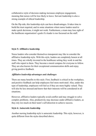 collaborative style of decision making increases employee engagement,
meaning that nurses will be less likely to leave. Servant leadership is also a
strong example of ethical leadership.
On the flip side, this leadership style can have disadvantages. It takes time to
build the trust required, and in some situations where nurse leaders need to
make quick decisions, it might not work. Furthermore, a team may lose sight of
the healthcare organisation’s goals if a leader is too focussed on the staff.
Style 5: Affiliative leadership
Nurse leaders who consider themselves transparent may like to consider the
affiliative leadership style. With this style, leaders are completely honest at all
times. They are wholly invested in the healthcare setting they work in and the
staff who report to them. They become a moral compass for everyone to follow.
They are also known for their exceptional communication skills and enjoy
giving positive feedback.
Affiliative leadership advantages and challenges
There are many benefits to this style. First, feedback is critical in the workplace,
and positive feedback can help employees feel more motivated. Also, under this
type of leadership, employees will feel as if they are more highly valued. They
will also be less stressed and know that their interests will be considered in all
situations.
However, affiliative leaders typically avoid conflict and may struggle to solve
complex problems. Also, productivity may decrease under affiliative leaders, as
they rely too much on their team’s self-direction to achieve success.
Style 6: Autocratic leadership
Another nursing leadership style is autocratic leadership. This style, however, is
quite different from the styles described above.
 