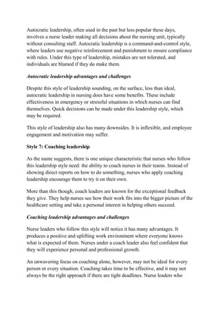 Autocratic leadership, often used in the past but less popular these days,
involves a nurse leader making all decisions about the nursing unit, typically
without consulting staff. Autocratic leadership is a command-and-control style,
where leaders use negative reinforcement and punishment to ensure compliance
with rules. Under this type of leadership, mistakes are not tolerated, and
individuals are blamed if they do make them.
Autocratic leadership advantages and challenges
Despite this style of leadership sounding, on the surface, less than ideal,
autocratic leadership in nursing does have some benefits. These include
effectiveness in emergency or stressful situations in which nurses can find
themselves. Quick decisions can be made under this leadership style, which
may be required.
This style of leadership also has many downsides. It is inflexible, and employee
engagement and motivation may suffer.
Style 7: Coaching leadership
As the name suggests, there is one unique characteristic that nurses who follow
this leadership style need: the ability to coach nurses in their teams. Instead of
showing direct reports on how to do something, nurses who apply coaching
leadership encourage them to try it on their own.
More than this though, coach leaders are known for the exceptional feedback
they give. They help nurses see how their work fits into the bigger picture of the
healthcare setting and take a personal interest in helping others succeed.
Coaching leadership advantages and challenges
Nurse leaders who follow this style will notice it has many advantages. It
produces a positive and uplifting work environment where everyone knows
what is expected of them. Nurses under a coach leader also feel confident that
they will experience personal and professional growth.
An unwavering focus on coaching alone, however, may not be ideal for every
person or every situation. Coaching takes time to be effective, and it may not
always be the right approach if there are tight deadlines. Nurse leaders who
 