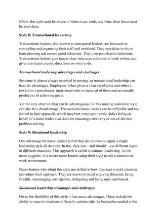 follow this style must be aware of when it can work, and when their focus must
be elsewhere.
Style 8: Transactional leadership
Transactional leaders, also known as managerial leaders, are focussed on
controlling and organising their staff and workload. They specialise in short-
term planning and reward good behaviour. They also punish poor behaviour.
Transactional leaders give nurses clear structures and rules to work within, and
give their teams precise directions on what to do.
Transactional leadership advantages and challenges
Structure is almost always essential in nursing, so transactional leadership can
have its advantages. Employees, when given a clear set of rules and either a
reward or a punishment, understand what is expected of them and are usually
productive in achieving goals.
Yet the very structure that can be advantageous for this nursing leadership style
can also be a disadvantage. Transactional nurse leaders can be inflexible and too
formal in their approach, which may hurt employee morale. Inflexibility on
behalf of a nurse leader also does not encourage creativity or out-of-the-box
problem-solving.
Style 9: Situational leadership
One advantage for nurse leaders is that they do not need to apply a single
leadership style all the time. In fact, they can – and should – use different styles
in different situations. This approach is called situational leadership. As the
name suggests, it is where nurse leaders adapt their style to suit a situation or
work environment.
Nurse leaders who adopt this style are skilled in how they read a work situation
and adjust their approach. They are known to excel at giving direction, being
flexible, encouraging participation, delegating and being open and honest.
Situational leadership advantages and challenges
Given the flexibility of this style, it has many advantages. These include the
ability to react to situations differently and provide the leadership needed at the
 