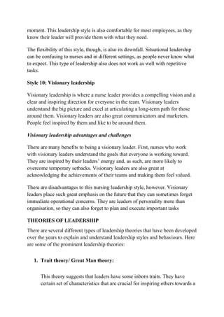 moment. This leadership style is also comfortable for most employees, as they
know their leader will provide them with what they need.
The flexibility of this style, though, is also its downfall. Situational leadership
can be confusing to nurses and in different settings, as people never know what
to expect. This type of leadership also does not work as well with repetitive
tasks.
Style 10: Visionary leadership
Visionary leadership is where a nurse leader provides a compelling vision and a
clear and inspiring direction for everyone in the team. Visionary leaders
understand the big picture and excel at articulating a long-term path for those
around them. Visionary leaders are also great communicators and marketers.
People feel inspired by them and like to be around them.
Visionary leadership advantages and challenges
There are many benefits to being a visionary leader. First, nurses who work
with visionary leaders understand the goals that everyone is working toward.
They are inspired by their leaders’ energy and, as such, are more likely to
overcome temporary setbacks. Visionary leaders are also great at
acknowledging the achievements of their teams and making them feel valued.
There are disadvantages to this nursing leadership style, however. Visionary
leaders place such great emphasis on the future that they can sometimes forget
immediate operational concerns. They are leaders of personality more than
organisation, so they can also forget to plan and execute important tasks
THEORIES OF LEADERSHIP
There are several different types of leadership theories that have been developed
over the years to explain and understand leadership styles and behaviours. Here
are some of the prominent leadership theories:
1. Trait theory/ Great Man theory:
This theory suggests that leaders have some inborn traits. They have
certain set of characteristics that are crucial for inspiring others towards a
 