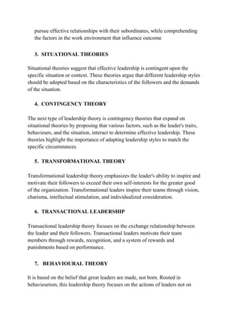 pursue effective relationships with their subordinates, while comprehending
the factors in the work environment that influence outcome
3. SITUATIONAL THEORIES
Situational theories suggest that effective leadership is contingent upon the
specific situation or context. These theories argue that different leadership styles
should be adopted based on the characteristics of the followers and the demands
of the situation.
4. CONTINGENCY THEORY
The next type of leadership theory is contingency theories that expand on
situational theories by proposing that various factors, such as the leader's traits,
behaviours, and the situation, interact to determine effective leadership. These
theories highlight the importance of adapting leadership styles to match the
specific circumstances.
5. TRANSFORMATIONAL THEORY
Transformational leadership theory emphasizes the leader's ability to inspire and
motivate their followers to exceed their own self-interests for the greater good
of the organization. Transformational leaders inspire their teams through vision,
charisma, intellectual stimulation, and individualized consideration.
6. TRANSACTIONAL LEADERSHIP
Transactional leadership theory focuses on the exchange relationship between
the leader and their followers. Transactional leaders motivate their team
members through rewards, recognition, and a system of rewards and
punishments based on performance.
7. BEHAVIOURAL THEORY
It is based on the belief that great leaders are made, not born. Rooted in
behaviourism, this leadership theory focuses on the actions of leaders not on
 