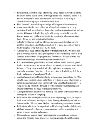  Situational Leadership helps addressing varied needs/expectations of the
followers as the leader adopts a strategy based on a situation, he/she is in.
In case a leader has a self-reliant team, he/she needs to be using a
directive leadership style or lead form the front.
 He / She could instead delegate and provide inputs where necessary.
 A common mistake especially a lot of new leaders make is to copy
established/well know leaders. Remember, each situation is unique and so
are the followers. A leadership style which may be suited to a well-
known leader may not be appropriate for your team. Make no mistake
here - do not try and imitate other leaders.
 A leader will never be afraid of trying new approach to solve a work
problem or address a conflicting situation. It is quite a possibility that a
leader adopts a style that is not by the book.
 A leader must keep enhancing his/her leadership skills. While on the
job experience matters a lot, getting enrolled into leadership courses after
detailed evaluation of the program and feedback of the participants will
help implementing a leadership style more effectively.
 It is often said that good leaders are born and not made; however, good
leaders are those who are aware of their personality traits and also of their
followers. They know which leadership style is to be adopted in a
particular situation. Once this is done, there is a little challenge left for a
leader to become a “good/great” leader.
 An ideal organizational leader should not dominate over others. He / She
should guide the individuals under him, give them a sense of direction to
achieve organizational goals successfully and should act responsibly. He
/She should be optimistic for sure. He / She should be empathetic and
should understand the need of the group members.
 An organizational leader should not only lead others individually but also
manage the actions of the group.
 Individuals who are highly ambitious, have high energy level, an urge to
lead, self-confidence, intelligence, have thorough knowledge of job, are
honest and flexible are more likely to succeed as organizational leaders.
 Individuals who learn the organizational leadership develop abilities and
skills of teamwork, effective communication, conflict resolution, and
group problem solving techniques.
 Organizational leaders clearly communicate organizational mission,
vision and policies; build employees morale, ensure efficient business
 