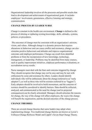 Organizational leadership involves all the processes and possible results that
lead to development and achievement of organizational goals. It includes
employees’ involvement, genuineness, effective listening and strategic
communication.
CHANGE PROCESS BY LEADER NURSE
Change is constant in the health care environment. Change is defined as the
process of altering or replacing existing knowledge, skills, attitudes, systems,
policies, or procedures.
The outcomes of change must be consistent with an organization’s mission,
vision, and values. Although change is a dynamic process that requires
alterations in behaviour and can cause conflict and resistance, change can also
stimulate positive behaviours and attitudes and improve organizational
outcomes and employee performance. Change can result from identified
problems or from the incorporation of new knowledge, technology,
management, or leadership. Problems may be identified from many sources,
such as quality improvement initiatives, employee performance evaluations, or
accreditation survey results.
Nurse managers must deal with the fears and concerns triggered by change.
They should recognize that change may not be easy and may be met with
enthusiasm by some and resistance by others. Leaders should identify
individuals who will be enthusiastic about the change (referred to as “early
adopters”), as well as those who will be resisters (referred to as “laggers”).
Early adopters should be involved to build momentum, and the concerns of
resisters should be considered to identify barriers. Data should be collected,
analysed, and communicated so the need for change (and its projected
consequences) can be clearly articulated. Managers should articulate the reasons
for change, the way of the change will affect employees, the way(s) the change
will benefit the organization, and the desired outcomes of the change process.
CHANGE THEORIES
There are several change theories that nurse leaders may adopt when
implementing change. Two traditional change theories are known as Lewin’s
Unfreeze-Change-Refreeze Model and Lippitt’s Seven-Step Change Theory.
 