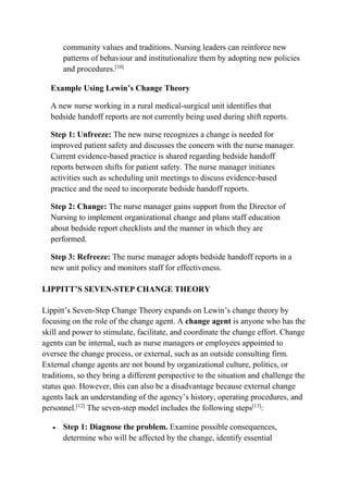 community values and traditions. Nursing leaders can reinforce new
patterns of behaviour and institutionalize them by adopting new policies
and procedures.[10]
Example Using Lewin’s Change Theory
A new nurse working in a rural medical-surgical unit identifies that
bedside handoff reports are not currently being used during shift reports.
Step 1: Unfreeze: The new nurse recognizes a change is needed for
improved patient safety and discusses the concern with the nurse manager.
Current evidence-based practice is shared regarding bedside handoff
reports between shifts for patient safety. The nurse manager initiates
activities such as scheduling unit meetings to discuss evidence-based
practice and the need to incorporate bedside handoff reports.
Step 2: Change: The nurse manager gains support from the Director of
Nursing to implement organizational change and plans staff education
about bedside report checklists and the manner in which they are
performed.
Step 3: Refreeze: The nurse manager adopts bedside handoff reports in a
new unit policy and monitors staff for effectiveness.
LIPPITT’S SEVEN-STEP CHANGE THEORY
Lippitt’s Seven-Step Change Theory expands on Lewin’s change theory by
focusing on the role of the change agent. A change agent is anyone who has the
skill and power to stimulate, facilitate, and coordinate the change effort. Change
agents can be internal, such as nurse managers or employees appointed to
oversee the change process, or external, such as an outside consulting firm.
External change agents are not bound by organizational culture, politics, or
traditions, so they bring a different perspective to the situation and challenge the
status quo. However, this can also be a disadvantage because external change
agents lack an understanding of the agency’s history, operating procedures, and
personnel.[12]
The seven-step model includes the following steps[13]
:
 Step 1: Diagnose the problem. Examine possible consequences,
determine who will be affected by the change, identify essential
 
