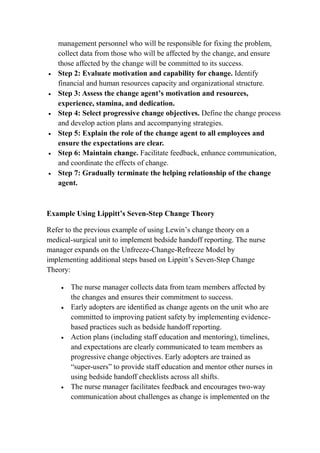 management personnel who will be responsible for fixing the problem,
collect data from those who will be affected by the change, and ensure
those affected by the change will be committed to its success.
 Step 2: Evaluate motivation and capability for change. Identify
financial and human resources capacity and organizational structure.
 Step 3: Assess the change agent’s motivation and resources,
experience, stamina, and dedication.
 Step 4: Select progressive change objectives. Define the change process
and develop action plans and accompanying strategies.
 Step 5: Explain the role of the change agent to all employees and
ensure the expectations are clear.
 Step 6: Maintain change. Facilitate feedback, enhance communication,
and coordinate the effects of change.
 Step 7: Gradually terminate the helping relationship of the change
agent.
Example Using Lippitt’s Seven-Step Change Theory
Refer to the previous example of using Lewin’s change theory on a
medical-surgical unit to implement bedside handoff reporting. The nurse
manager expands on the Unfreeze-Change-Refreeze Model by
implementing additional steps based on Lippitt’s Seven-Step Change
Theory:
 The nurse manager collects data from team members affected by
the changes and ensures their commitment to success.
 Early adopters are identified as change agents on the unit who are
committed to improving patient safety by implementing evidence-
based practices such as bedside handoff reporting.
 Action plans (including staff education and mentoring), timelines,
and expectations are clearly communicated to team members as
progressive change objectives. Early adopters are trained as
“super-users” to provide staff education and mentor other nurses in
using bedside handoff checklists across all shifts.
 The nurse manager facilitates feedback and encourages two-way
communication about challenges as change is implemented on the
 