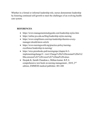 Whether in a formal or informal leadership role, nurses demonstrate leadership
by fostering continued self-growth to meet the challenges of an evolving health
care system.
REFERENCES
 https://www.managementstudyguide.com/leadership-styles.htm
 https://online.jcu.edu.au/blog/leadership-styles-nursing
 https://www.simplilearn.com/top-leadership-theories-every-
manager-should-know-article
 https://www.nursingworld.org/practice-policy/nursing-
excellence/leadership-in-nursing/
 https://wtcs.pressbooks.pub/nursingmpc/chapter/4-3-
implementingchange/#:~:text=Change%20is%20constant%20in%2
0the,mission%2C%20vision%2C%20and%20values
 Deepak.K, Sarath Chandran.c, Mithun kumar. B.P, A
comprehensive text book on nursing management , 2019, 2nd
edition, EMMESS medical publisher. 401-448
 