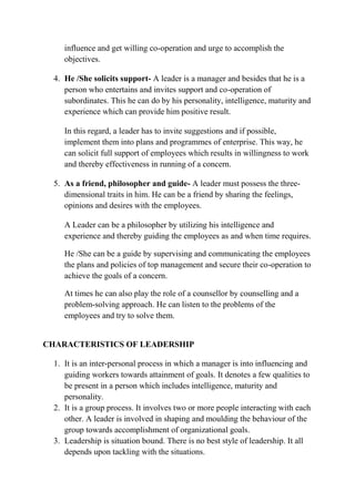 influence and get willing co-operation and urge to accomplish the
objectives.
4. He /She solicits support- A leader is a manager and besides that he is a
person who entertains and invites support and co-operation of
subordinates. This he can do by his personality, intelligence, maturity and
experience which can provide him positive result.
In this regard, a leader has to invite suggestions and if possible,
implement them into plans and programmes of enterprise. This way, he
can solicit full support of employees which results in willingness to work
and thereby effectiveness in running of a concern.
5. As a friend, philosopher and guide- A leader must possess the three-
dimensional traits in him. He can be a friend by sharing the feelings,
opinions and desires with the employees.
A Leader can be a philosopher by utilizing his intelligence and
experience and thereby guiding the employees as and when time requires.
He /She can be a guide by supervising and communicating the employees
the plans and policies of top management and secure their co-operation to
achieve the goals of a concern.
At times he can also play the role of a counsellor by counselling and a
problem-solving approach. He can listen to the problems of the
employees and try to solve them.
CHARACTERISTICS OF LEADERSHIP
1. It is an inter-personal process in which a manager is into influencing and
guiding workers towards attainment of goals. It denotes a few qualities to
be present in a person which includes intelligence, maturity and
personality.
2. It is a group process. It involves two or more people interacting with each
other. A leader is involved in shaping and moulding the behaviour of the
group towards accomplishment of organizational goals.
3. Leadership is situation bound. There is no best style of leadership. It all
depends upon tackling with the situations.
 
