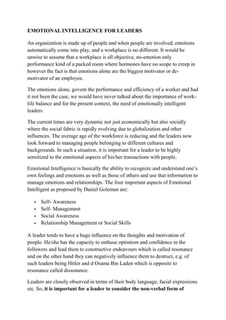 EMOTIONAL INTELLIGENCE FOR LEADERS
An organization is made up of people and when people are involved, emotions
automatically come into play, and a workplace is no different. It would be
unwise to assume that a workplace is all objective, no-emotion only
performance kind of a packed room where hormones have no scope to creep in
however the fact is that emotions alone are the biggest motivator or de-
motivator of an employee.
The emotions alone, govern the performance and efficiency of a worker and had
it not been the case, we would have never talked about the importance of work-
life balance and for the present context, the need of emotionally intelligent
leaders.
The current times are very dynamic not just economically but also socially
where the social fabric is rapidly evolving due to globalization and other
influences. The average age of the workforce is reducing and the leaders now
look forward to managing people belonging to different cultures and
backgrounds. In such a situation, it is important for a leader to be highly
sensitized to the emotional aspects of his/her transactions with people.
Emotional Intelligence is basically the ability to recognize and understand one’s
own feelings and emotions as well as those of others and use that information to
manage emotions and relationships. The four important aspects of Emotional
Intelligent as proposed by Daniel Goleman are:
 Self- Awareness
 Self- Management
 Social Awareness
 Relationship Management or Social Skills
A leader tends to have a huge influence on the thoughts and motivation of
people. He/she has the capacity to enthuse optimism and confidence in the
followers and lead them to constructive endeavours which is called resonance
and on the other hand they can negatively influence them to destruct, e.g. of
such leaders being Hitler and d Osama Bin Laden which is opposite to
resonance called dissonance.
Leaders are closely observed in terms of their body language, facial expressions
etc. So, it is important for a leader to consider the non-verbal form of
 