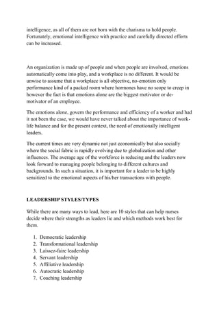intelligence, as all of them are not born with the charisma to hold people.
Fortunately, emotional intelligence with practice and carefully directed efforts
can be increased.
An organization is made up of people and when people are involved, emotions
automatically come into play, and a workplace is no different. It would be
unwise to assume that a workplace is all objective, no-emotion only
performance kind of a packed room where hormones have no scope to creep in
however the fact is that emotions alone are the biggest motivator or de-
motivator of an employee.
The emotions alone, govern the performance and efficiency of a worker and had
it not been the case, we would have never talked about the importance of work-
life balance and for the present context, the need of emotionally intelligent
leaders.
The current times are very dynamic not just economically but also socially
where the social fabric is rapidly evolving due to globalization and other
influences. The average age of the workforce is reducing and the leaders now
look forward to managing people belonging to different cultures and
backgrounds. In such a situation, it is important for a leader to be highly
sensitized to the emotional aspects of his/her transactions with people.
LEADERSHIP STYLES/TYPES
While there are many ways to lead, here are 10 styles that can help nurses
decide where their strengths as leaders lie and which methods work best for
them.
1. Democratic leadership
2. Transformational leadership
3. Laissez-faire leadership
4. Servant leadership
5. Affiliative leadership
6. Autocratic leadership
7. Coaching leadership
 