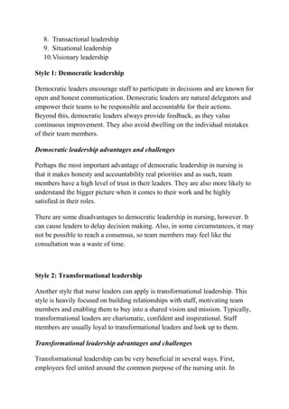 8. Transactional leadership
9. Situational leadership
10.Visionary leadership
Style 1: Democratic leadership
Democratic leaders encourage staff to participate in decisions and are known for
open and honest communication. Democratic leaders are natural delegators and
empower their teams to be responsible and accountable for their actions.
Beyond this, democratic leaders always provide feedback, as they value
continuous improvement. They also avoid dwelling on the individual mistakes
of their team members.
Democratic leadership advantages and challenges
Perhaps the most important advantage of democratic leadership in nursing is
that it makes honesty and accountability real priorities and as such, team
members have a high level of trust in their leaders. They are also more likely to
understand the bigger picture when it comes to their work and be highly
satisfied in their roles.
There are some disadvantages to democratic leadership in nursing, however. It
can cause leaders to delay decision making. Also, in some circumstances, it may
not be possible to reach a consensus, so team members may feel like the
consultation was a waste of time.
Style 2: Transformational leadership
Another style that nurse leaders can apply is transformational leadership. This
style is heavily focused on building relationships with staff, motivating team
members and enabling them to buy into a shared vision and mission. Typically,
transformational leaders are charismatic, confident and inspirational. Staff
members are usually loyal to transformational leaders and look up to them.
Transformational leadership advantages and challenges
Transformational leadership can be very beneficial in several ways. First,
employees feel united around the common purpose of the nursing unit. In
 
