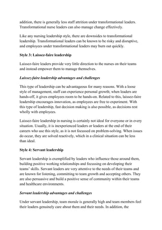 addition, there is generally less staff attrition under transformational leaders.
Transformational nurse leaders can also manage change effectively.
Like any nursing leadership style, there are downsides to transformational
leadership. Transformational leaders can be known to be risky and disruptive,
and employees under transformational leaders may burn out quickly.
Style 3: Laissez-faire leadership
Laissez-faire leaders provide very little direction to the nurses on their teams
and instead empower them to manage themselves.
Laissez-faire leadership advantages and challenges
This type of leadership can be advantageous for many reasons. With a loose
style of management, staff can experience personal growth; when leaders are
hands-off, it gives employees room to be hands-on. Related to this, laissez-faire
leadership encourages innovation, as employees are free to experiment. With
this type of leadership, fast decision making is also possible, as decisions rest
wholly with employees.
Laissez-faire leadership in nursing is certainly not ideal for everyone or in every
situation. Usually, it is inexperienced leaders or leaders at the end of their
careers who use this style, as it is not focussed on problem-solving. When issues
do occur, they are solved reactively, which in a clinical situation can be less
than ideal.
Style 4: Servant leadership
Servant leadership is exemplified by leaders who influence those around them,
building positive working relationships and focussing on developing their
teams’ skills. Servant leaders are very attentive to the needs of their teams and
are known for listening, committing to team growth and accepting others. They
are also persuasive and build a positive sense of community within their teams
and healthcare environments.
Servant leadership advantages and challenges
Under servant leadership, team morale is generally high and team members feel
their leaders genuinely care about them and their needs. In addition, the
 