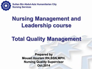 Prepared by 
Mouad Hourani RN,BSN,MPH. 
Nursing Quality Supervisor 
Oct.2014 
Nursing Management and Leadership course Total Quality Management 
Sultan Bin Abdul-Aziz Humanitarian City Nursing Services  