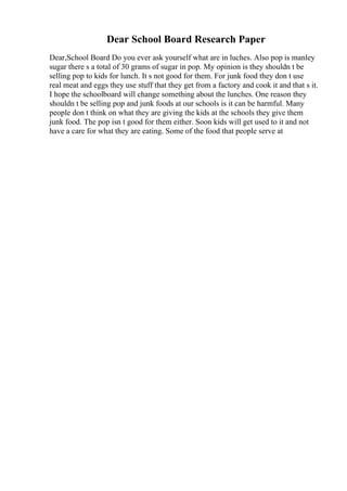 Dear School Board Research Paper
Dear,School Board Do you ever ask yourself what are in luches. Also pop is manley
sugar there s a total of 30 grams of sugar in pop. My opinion is they shouldn t be
selling pop to kids for lunch. It s not good for them. For junk food they don t use
real meat and eggs they use stuff that they get from a factory and cook it and that s it.
I hope the schoolboard will change something about the lunches. One reason they
shouldn t be selling pop and junk foods at our schools is it can be harmful. Many
people don t think on what they are giving the kids at the schools they give them
junk food. The pop isn t good for them either. Soon kids will get used to it and not
have a care for what they are eating. Some of the food that people serve at
 