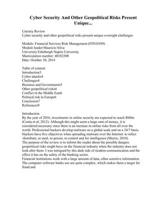 Cyber Security And Other Geopolitical Risks Present
Unique...
Literary Review
Cyber security and other geopolitical risks present unique oversight challenges
Module: Financial Services Risk Management (FIN10109)
Module leader:Mauricio Silva
University:Edinburgh Napier University
Matriculation number: 40182308
Date: October 30, 2014
Table of content
Introduction3
Cyber attacks4
Challenges4
Business and Governments5
Other geopolitical risks6
Conflict in the Middle East6
Political risk in Europe6
Conclusion7
References9
Introduction
By the year of 2016, investments in online security are expected to reach $86bn
(Contu et al, 2012). Although this might seem a large sum of money, it is
considered necessary since there is an increase in online risks from all over the
world. Professional hackers develop malware on a global scale and on a 24/7 basis.
Hackers have five objectives when spreading malware over the Internet: to infect
/distribute, to steal, to persist, to control and for intelligence (Morris, 2010).
The purpose of the review is to inform the reader about the possible dangers
geopolitical risks might have on the financial industry when the industry does not
look after them. I was intrigued by this dark side of modern communication and the
effect it has on the safety of the banking sector.
Financial institutions work with a large amount of data, often sensitive information.
The computer software banks use are quite complex, which makes them a target for
fraud and
 