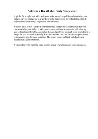 Vikoros s Breathable Body Shapewear
A girdle for weight loss will cinch your waist as well as pull in and maximize your
natural curves. Shapewear is a terrific way to fit into your favorite clothing too. It
helps control the tummy, so you can look slimmer.
Vikoros has a Waist Tummy Breathable Body Shapewear Corset Girdle that will
cinch and slim your belly. It will create a more definied waist while still allowing
you to breath comfortably. A cincher shouldn t pull your stomach in so much that it s
tough for you to breath normally. It s vital to make sure that the cincher you choose
is the correct size for your waistline. The corset comes in black with hooks and
buckles for a comfortable fit.
You don t have to wear the waist cincher under your clothing. In some instances,
 