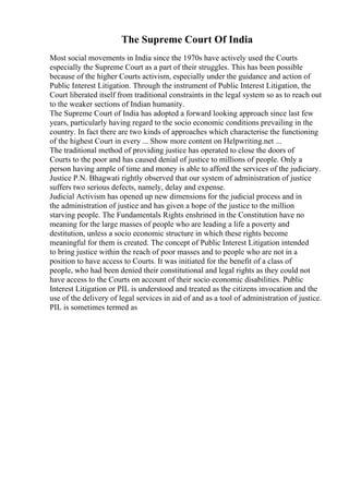 The Supreme Court Of India
Most social movements in India since the 1970s have actively used the Courts
especially the Supreme Court as a part of their struggles. This has been possible
because of the higher Courts activism, especially under the guidance and action of
Public Interest Litigation. Through the instrument of Public Interest Litigation, the
Court liberated itself from traditional constraints in the legal system so as to reach out
to the weaker sections of Indian humanity.
The Supreme Court of India has adopted a forward looking approach since last few
years, particularly having regard to the socio economic conditions prevailing in the
country. In fact there are two kinds of approaches which characterise the functioning
of the highest Court in every ... Show more content on Helpwriting.net ...
The traditional method of providing justice has operated to close the doors of
Courts to the poor and has caused denial of justice to millions of people. Only a
person having ample of time and money is able to afford the services of the judiciary.
Justice P.N. Bhagwati rightly observed that our system of administration of justice
suffers two serious defects, namely, delay and expense.
Judicial Activism has opened up new dimensions for the judicial process and in
the administration of justice and has given a hope of the justice to the million
starving people. The Fundamentals Rights enshrined in the Constitution have no
meaning for the large masses of people who are leading a life a poverty and
destitution, unless a socio economic structure in which these rights become
meaningful for them is created. The concept of Public Interest Litigation intended
to bring justice within the reach of poor masses and to people who are not in a
position to have access to Courts. It was initiated for the benefit of a class of
people, who had been denied their constitutional and legal rights as they could not
have access to the Courts on account of their socio economic disabilities. Public
Interest Litigation or PIL is understood and treated as the citizens invocation and the
use of the delivery of legal services in aid of and as a tool of administration of justice.
PIL is sometimes termed as
 