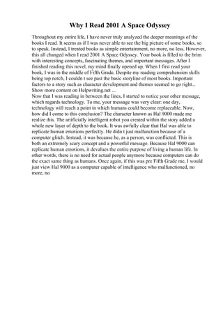 Why I Read 2001 A Space Odyssey
Throughout my entire life, I have never truly analyzed the deeper meanings of the
books I read. It seems as if I was never able to see the big picture of some books, so
to speak. Instead, I treated books as simple entertainment, no more, no less. However,
this all changed when I read 2001 A Space Odyssey. Your book is filled to the brim
with interesting concepts, fascinating themes, and important messages. After I
finished reading this novel, my mind finally opened up. When I first read your
book, I was in the middle of Fifth Grade. Despite my reading comprehension skills
being top notch, I couldn t see past the basic storyline of most books. Important
factors to a story such as character development and themes seemed to go right...
Show more content on Helpwriting.net ...
Now that I was reading in between the lines, I started to notice your other message,
which regards technology. To me, your message was very clear: one day,
technology will reach a point in which humans could become replaceable. Now,
how did I come to this conclusion? The character known as Hal 9000 made me
realize this. The artificially intelligent robot you created within the story added a
whole new layer of depth to the book. It was awfully clear that Hal was able to
replicate human emotions perfectly. He didn t just malfunction because of a
computer glitch. Instead, it was because he, as a person, was conflicted. This is
both an extremely scary concept and a powerful message. Because Hal 9000 can
replicate human emotions, it devalues the entire purpose of living a human life. In
other words, there is no need for actual people anymore because computers can do
the exact same thing as humans. Once again, if this was pre Fifth Grade me, I would
just view Hal 9000 as a computer capable of intelligence who malfunctioned, no
more, no
 