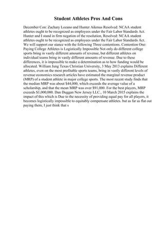 Student Athletes Pros And Cons
December Con: Zachary Lozano and Hunter Aikmus Resolved: NCAA student
athletes ought to be recognized as employees under the Fair Labor Standards Act.
Hunter and I stand in firm negation of the resolution, Resolved: NCAA student
athletes ought to be recognized as employees under the Fair Labor Standards Act.
We will support our stance with the following Three contentions. Contention One:
Paying College Athletes is Logistically Impossible Not only do different college
sports bring in vastly different amounts of revenue, but different athletes on
individual teams bring in vastly different amounts of revenue. Due to these
differences, it is impossible to make a determination as to how funding would be
allocated. William Jung Texas Christian University, 3 May 2013 explains Different
athletes, even on the most profitable sports teams, bring in vastly different levels of
revenue economics research articles have estimated the marginal revenue product
(MRP) of a student athlete in major college sports. The most recent study finds that
the median MRP was about $44,000, which exceeds the average value of a
scholarship, and that the mean MRP was over $91,000. For the best players, MRP
exceeds $1,000,000. Dan Duggan New Jersey LLC., 10 March 2015 explains the
impact of this which is Due to the necessity of providing equal pay for all players, it
becomes logistically impossible to equitably compensate athletes. but as far as flat out
paying them, I just think that s
 