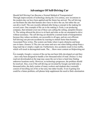 Advantages Of Self-Driving Car
Should Self Driving Cars Become a Normal Method of Transportation?
Through improvements of technology during the 21st century, new inventions to
the modern day car have been applied and the future has arrived. The self driving
car facilitates the idea that humans don t have to drive the car, but rather the car
can drive itself. The cars recently debuted after being a concept in the making for
several years. One example of the car in the making is Tesla, a car producing
company, that initiated a test run of these cars calling the setting, autopilot (Source
3). The setting allowed the driver to sit back and relax as the car attempted to drive
without assistance. The self driving car should be a normal mode of transportation
because they reduce accidents, are accessible to all ages, and are cost efficient.
Self driving cars prevent accidents by reacting to stimuli faster than humans.
Associated Press writes, The system can brake when it spots obstacles and keep
cars in lanes. (Source 3) The cars can sense and save one when falling asleep from a
long road trip or simply a night out. Furthermore, less accidents result in less traffic,
which will result in decongested roads. The ... Show more content on Helpwriting.net
...
For example, Google s version of the car has not been fully developed yet and they
...have only been designed to handle a few thousand miles of road. (Source 1) Any
road not downloaded on the map may cause the car to have a hard time finding
unknown locations easily. However, as technology progresses, the problem should
be resolved. Also, even if the self driving car invented by Google can hold only a
thousand miles, the daily routine of many workers and students don t normally
consist of travelling out of his or her area, but rather locally. Even if getting lost
could be a future problem, cell phones help supplement the need to find a destination
 