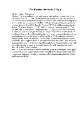 File Update Protocol ( Tfup )
A2: File Update Application
Abstract: The new application you aspiration to style and execute is termed trivial
file Update protocol (TFUP). The extensions represented here add conveniences to
list and coordinate files between a region and remote host, furthermore to the popular
browse and write operations provided by TFTP. To distinguish the comprehensive
protocol from the Trivial File Transfer Protocol(TFTP), it will be mentioned as the
Trivial File Update Protocol (TFUP). TFUP is correlate conservatory of TFTP as
per RFC 783, as antecedently compulsory. The TFTP packet sorts and reliableness
mechanisms area unit still gift. As such, the TFUP server retains talent with TFTP
purchasers. Rsync will synchronise files between remote computers but depends on
substantiation between the hosts, as will scp and rcp. TFUP lacks this, creating it
supplementary trivial and suitable for applications everywhere authentication is not
reasonable. I will supply a sketch of this application mutually with 2 state transition
diagrams at the side of its functioning in Linux platform. To generate this code triple
crown i am aiming to preserve similar directories for each purchaser and server.
The Trivial File Update Protocol
The TFUP protocol includes complete data types of TFTP; scan appeal, write appeal,
information, acknowledgement and mistake. It adds 2 new packet types; timestamp
request, and timestamp, equally as totting up substitute arranged actions for listing
and browse needs for
 