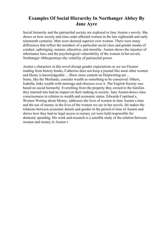Examples Of Social Hierarchy In Northanger Abbey By
Jane Ayre
Social hierarchy and the patriarchal society are explored in Jane Austen s novels. She
shows us how society and class order affected women in the late eighteenth and early
nineteenth centuries. Men were deemed superior over women. There were many
differences that reflect the members of a particular social class and gender modes of
conduct, upbringing, manner, education, and morality. Austen shows the injustice of
inheritance laws and the psychological vulnerability of the women in her novels.
Northanger Abbeyportrays the volatility of patriarchal power.
Austen s characters in this novel disrupt gender expectations as we see Eleanor
reading from history books, Catherine does not keep a journal like most other women
and Henry is knowledgeable ... Show more content on Helpwriting.net ...
Some, like the Morlands, consider wealth as something to be conserved. Others,
Isabella, links wealth with marriage and obsesses over it. The English Society was
based on social hierarchy. Everything from the property they owned to the families
they married into had an impact on their ranking in society. Jane Austenshows class
consciousness in relation to wealth and economic status. Edwards Copeland s,
Women Writing about Money, addresses the lives of women in Jane Austen s time
and the use of money in the lives of the women we see in her novels. He makes the
relations between economic details and gender in the period of time of Austen and
shows how they had no legal access to money yet were held responsible for
domestic spending. His work and research is a sensible study of the relation between
women and money in Austen s
 