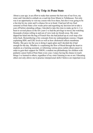My Trip At Penn State
About a year ago, in an effort to make that summer the best one of our lives, my
sister and I decided to embark on a road trip from Miami to Tallahassee. Not only
was it an opportunity to visit my cousin who lives there, but also it was going to be
a fun trip for my sister and I a chance for us to bond. I had just left my final
semester at Penn State a few weeks prior and regretting my decision not to take a
year off before attending college, I decided to take this time to make up for it. I ve
been to several places in the few years I ve had the privilege to travel, but watching
thousands of pines rolling in and out of view took my breath away. My sister
dipped her hand into the bag of French fries she had picked up at a rest stop a few
miles back. Remembering a few concepts from my undergraduate courses, I began
explaining HDL and LDL levels as well as how cholesterol affects membrane
fluidity. She gave me the you re doing it again glare and I decided she d had
enough for the day. Whether it s explaining the flow of blood through the heart to
students as a learning assistant, or informing various press outlets about cancer in
order to gain their support for THON, a student run philanthropy for children with
pediatric cancer held at Penn State every year, I enjoy having the chance to teach
things I ve learned to others, regardless of my sister listening to me or not. Educating
others not only allows me to practice interpersonal skills I believe are important in an
 