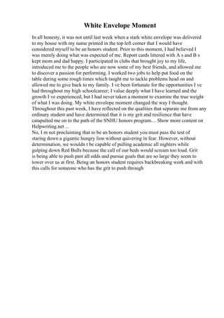 White Envelope Moment
In all honesty, it was not until last week when a stark white envelope was delivered
to my house with my name printed in the top left corner that I would have
considered myself to be an honors student. Prior to this moment, I had believed I
was merely doing what was expected of me. Report cards littered with A s and B s
kept mom and dad happy. I participated in clubs that brought joy to my life,
introduced me to the people who are now some of my best friends, and allowed me
to discover a passion for performing. I worked two jobs to help put food on the
table during some rough times which taught me to tackle problems head on and
allowed me to give back to my family. I ve been fortunate for the opportunities I ve
had throughout my high schoolcareer; I value deeply what I have learned and the
growth I ve experienced, but I had never taken a moment to examine the true weight
of what I was doing. My white envelope moment changed the way I thought.
Throughout this past week, I have reflected on the qualities that separate me from any
ordinary student and have determined that it is my grit and resilience that have
catapulted me on to the path of the SNHU honors program.... Show more content on
Helpwriting.net ...
No, I m not proclaiming that to be an honors student you must pass the test of
staring down a gigantic hungry lion without quivering in fear. However, without
determination, we wouldn t be capable of pulling academic all nighters while
gulping down Red Bulls because the call of our beds would scream too loud. Grit
is being able to push past all odds and pursue goals that are so large they seem to
tower over us at first. Being an honors student requires backbreaking work and with
this calls for someone who has the grit to push through
 