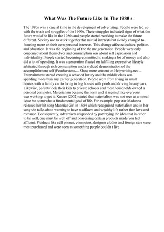 What Was The Future Like In The 1980 s
The 1980s was a crucial time in the development of advertising. People were fed up
with the trials and struggles of the 1960s. These struggles indicated signs of what the
future would be like in the 1980s and people started working to make the future
different. Society use to work together for mutual interests but slowly changed to
focusing more on their own personal interests. This change affected culture, politics,
and education. It was the beginning of the the me generation. People were only
concerned about themselves and consumption was about self expression and
individuality. People started becoming committed to making a lot of money and also
did a lot of spending. It was a generation fixated on fulfilling expressive lifestyle
arbitrated through rich consumption and a stylized demonstration of the
accomplishment self (Featherstone,... Show more content on Helpwriting.net ...
Entertainment started creating a sense of luxury and the middle class was
spending more than any earlier generation. People went from living in small
houses with a family car to living in big houses with pools and driving luxury cars.
Likewise, parents took their kids to private schools and most households owned a
personal computer. Materialism became the norm and it seemed like everyone
was working to get it. Kasser (2002) stated that materialism was not seen as a moral
issue but somewhat a fundamental goal of life. For example, pop star Madonna
released her hit song Material Girl in 1984 which recognised materialism and in her
song she talks about wanting to have n affluent and wealthy life rather than love and
romance. Consequently, advertisers responded by portraying the idea that in order
to be well, one must be well off and possessing certain products made you feel
affluent. Products like cell phones, computers, designer clothes and foreign cars were
most purchased and were seen as something people couldn t live
 